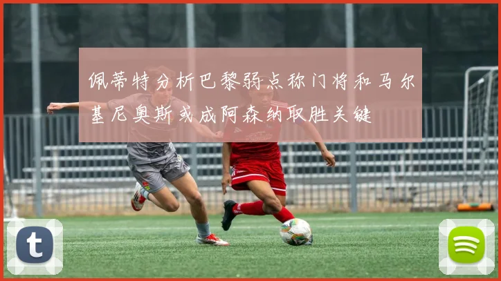 佩蒂特分析巴黎弱点称门将和马尔基尼奥斯或成阿森纳取胜关键