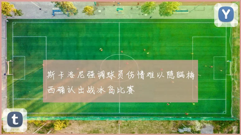 斯卡洛尼强调球员伤情难以隐瞒梅西确认出战冰岛比赛