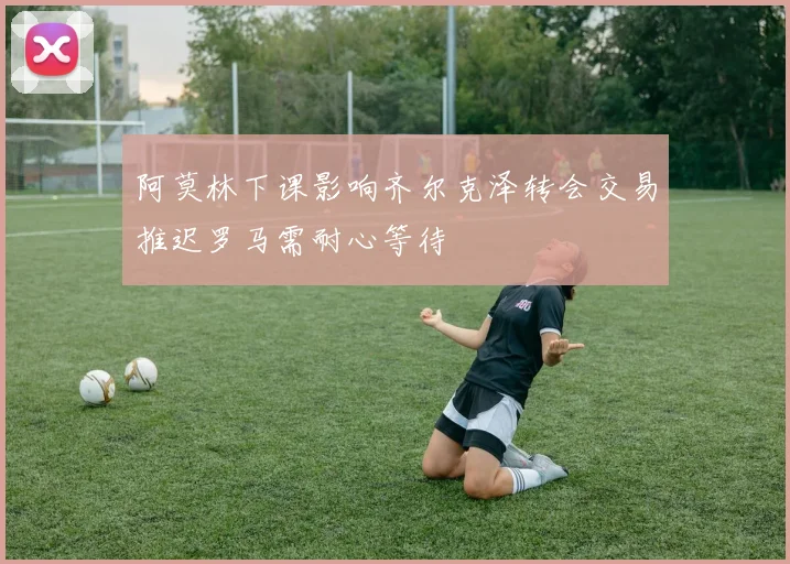 阿莫林下课影响齐尔克泽转会交易推迟罗马需耐心等待