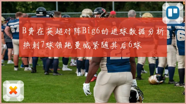 B费在英超对阵Big6的进球数据分析热刺7球领跑曼城紧随其后6球