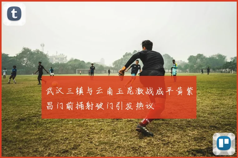 武汉三镇与云南玉昆激战成平黄紫昌门前捅射破门引发热议