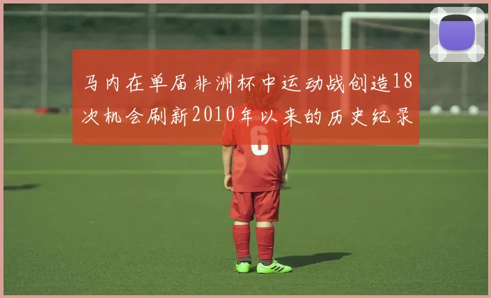 马内在单届非洲杯中运动战创造18次机会刷新2010年以来的历史纪录