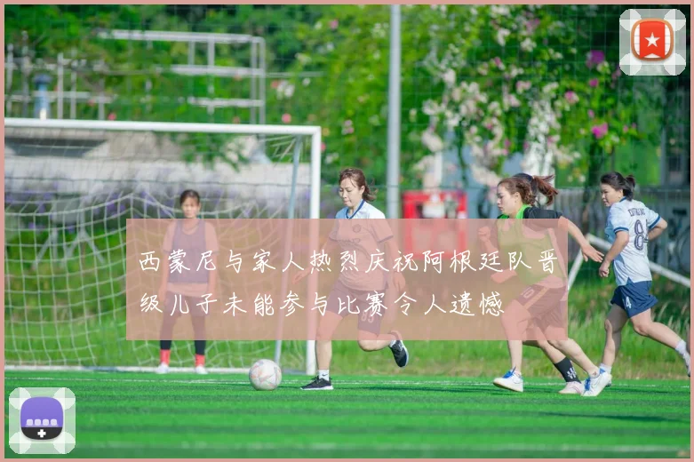 西蒙尼与家人热烈庆祝阿根廷队晋级儿子未能参与比赛令人遗憾