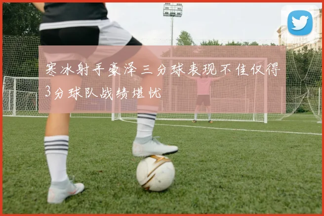 寒冰射手豪泽三分球表现不佳仅得3分球队战绩堪忧