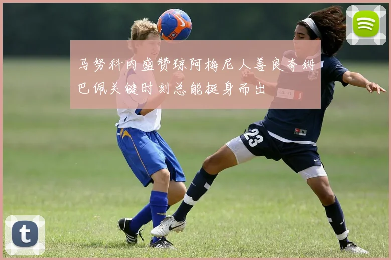 马努科内盛赞琼阿梅尼人善良夸姆巴佩关键时刻总能挺身而出