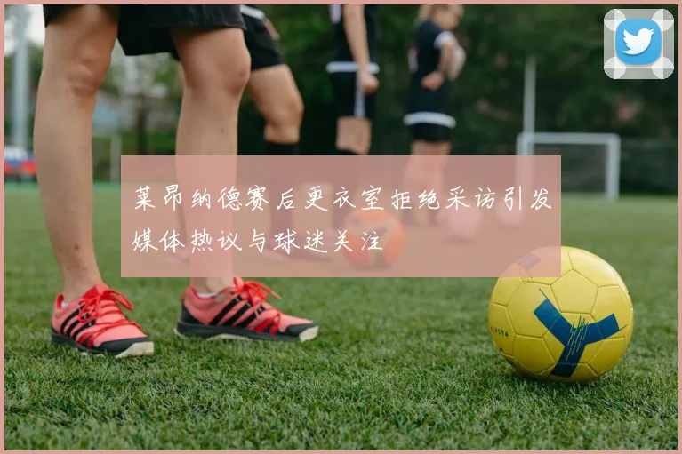 莱昂纳德赛后更衣室拒绝采访引发媒体热议与球迷关注