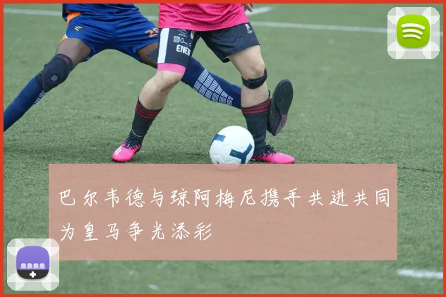 巴尔韦德与琼阿梅尼携手共进共同为皇马争光添彩
