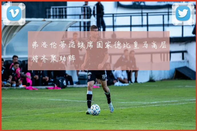 弗洛伦蒂诺缺席国家德比皇马高层将齐聚助阵