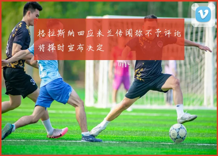 格拉斯纳回应米兰传闻称不予评论将择时宣布决定