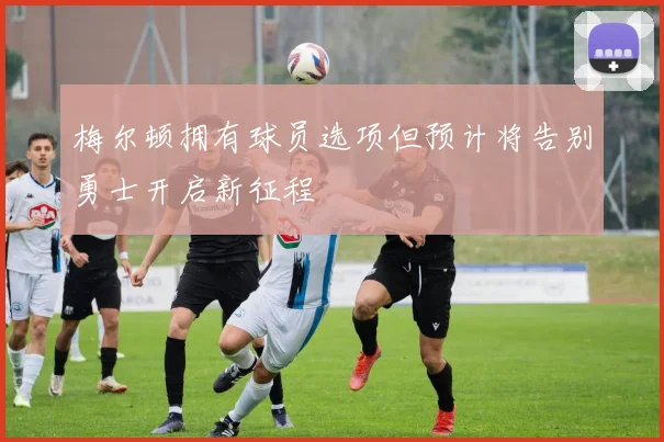梅尔顿拥有球员选项但预计将告别勇士开启新征程