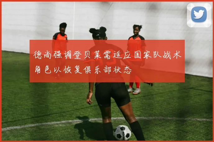 德尚强调登贝莱需适应国家队战术角色以恢复俱乐部状态