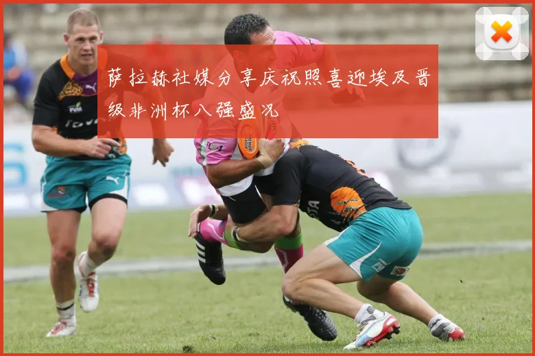 萨拉赫社媒分享庆祝照喜迎埃及晋级非洲杯八强盛况