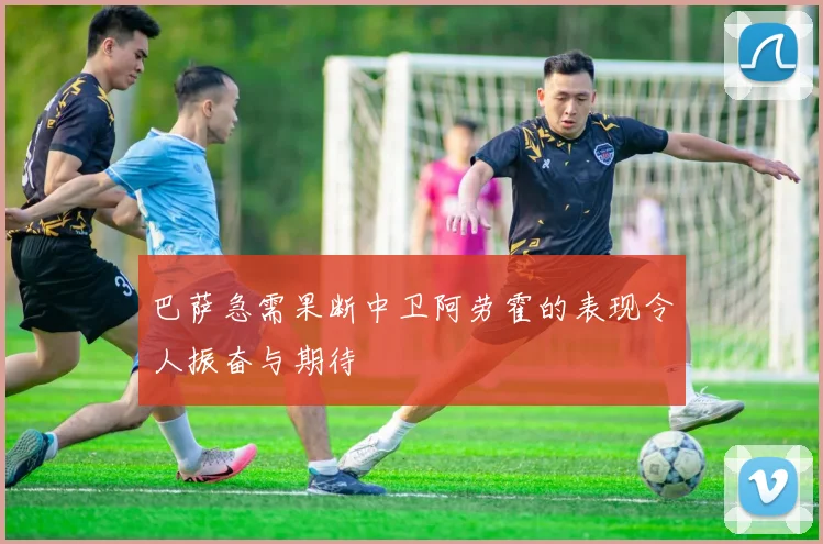 巴萨急需果断中卫阿劳霍的表现令人振奋与期待