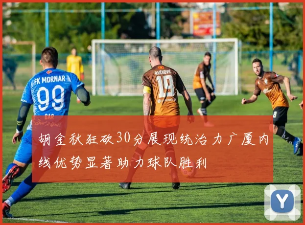 胡金秋狂砍30分展现统治力广厦内线优势显著助力球队胜利
