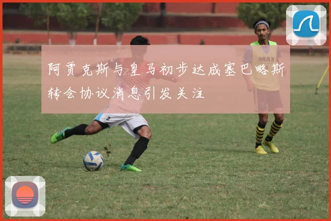 阿贾克斯与皇马初步达成塞巴略斯转会协议消息引发关注