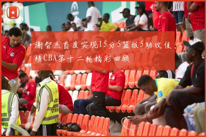 谢智杰首度实现15分5篮板5助攻佳绩CBA第十二轮精彩回顾