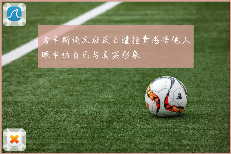 考辛斯谈文班反击遭指责感悟他人眼中的自己与真实形象