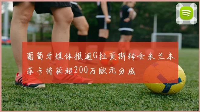 葡萄牙媒体报道G拉莫斯转会米兰本菲卡将获超200万欧元分成