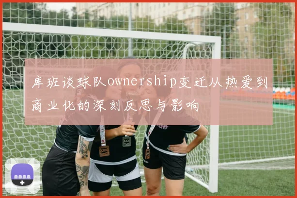 库班谈球队ownership变迁从热爱到商业化的深刻反思与影响