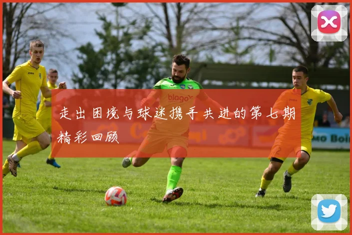 走出困境与球迷携手共进的第七期精彩回顾