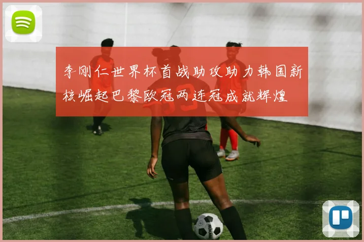 李刚仁世界杯首战助攻助力韩国新核崛起巴黎欧冠两连冠成就辉煌